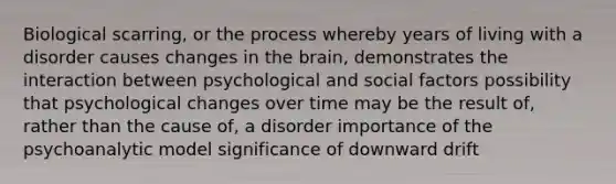 Biological scarring, or the process whereby years of living with a disorder causes changes in the brain, demonstrates the interaction between psychological and social factors possibility that psychological changes over time may be the result of, rather than the cause of, a disorder importance of the psychoanalytic model significance of downward drift