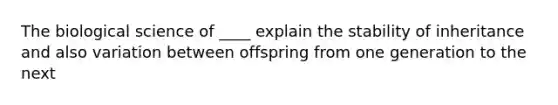 The biological science of ____ explain the stability of inheritance and also variation between offspring from one generation to the next