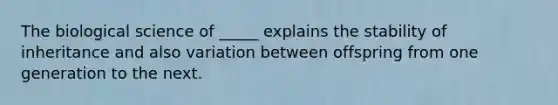 The biological science of _____ explains the stability of inheritance and also variation between offspring from one generation to the next.