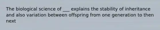 The biological science of ___ explains the stability of inheritance and also variation between offspring from one generation to then next