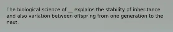 The biological science of __ explains the stability of inheritance and also variation between offspring from one generation to the next.