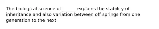 The biological science of ______ explains the stability of inheritance and also variation between off springs from one generation to the next