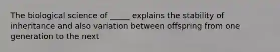 The biological science of _____ explains the stability of inheritance and also variation between offspring from one generation to the next