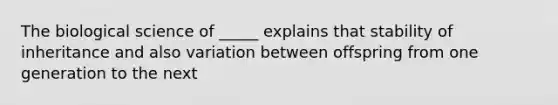 The biological science of _____ explains that stability of inheritance and also variation between offspring from one generation to the next