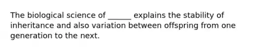 The biological science of ______ explains the stability of inheritance and also variation between offspring from one generation to the next.