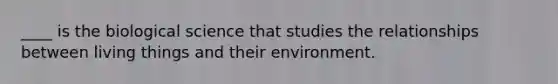 ____ is the biological science that studies the relationships between living things and their environment.