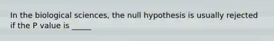 In the biological sciences, the null hypothesis is usually rejected if the P value is _____