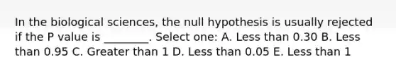 In the biological sciences, the null hypothesis is usually rejected if the P value is ________. Select one: A. Less than 0.30 B. Less than 0.95 C. Greater than 1 D. Less than 0.05 E. Less than 1