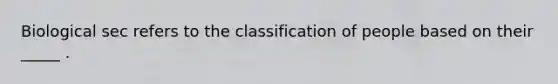 Biological sec refers to the classification of people based on their _____ .