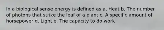 In a biological sense energy is defined as a. Heat b. The number of photons that strike the leaf of a plant c. A specific amount of horsepower d. Light e. The capacity to do work