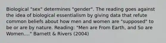 Biological "sex" determines "gender". The reading goes against the idea of biological essentialism by giving data that refute common beliefs about how men and women are "supposed" to be or are by nature. Reading: "Men are From Earth, and So are Women...." Barnett & Rivers (2004)