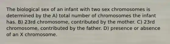 The biological sex of an infant with two sex chromosomes is determined by the A) total number of chromosomes the infant has. B) 23rd chromosome, contributed by the mother. C) 23rd chromosome, contributed by the father. D) presence or absence of an X chromosome.