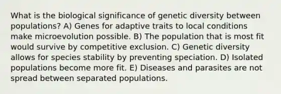 What is the biological significance of genetic diversity between populations? A) Genes for adaptive traits to local conditions make microevolution possible. B) The population that is most fit would survive by competitive exclusion. C) Genetic diversity allows for species stability by preventing speciation. D) Isolated populations become more fit. E) Diseases and parasites are not spread between separated populations.