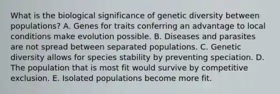 What is the biological significance of genetic diversity between populations? A. Genes for traits conferring an advantage to local conditions make evolution possible. B. Diseases and parasites are not spread between separated populations. C. Genetic diversity allows for species stability by preventing speciation. D. The population that is most fit would survive by competitive exclusion. E. Isolated populations become more fit.