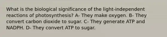 What is the biological significance of the light-independent reactions of photosynthesis? A- They make oxygen. B- They convert carbon dioxide to sugar. C- They generate ATP and NADPH. D- They convert ATP to sugar.