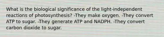 What is the biological significance of the light-independent reactions of photosynthesis? -They make oxygen. -They convert ATP to sugar. -They generate ATP and NADPH. -They convert carbon dioxide to sugar.