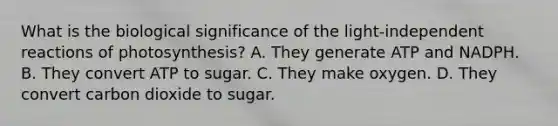 What is the biological significance of the light-independent reactions of photosynthesis? A. They generate ATP and NADPH. B. They convert ATP to sugar. C. They make oxygen. D. They convert carbon dioxide to sugar.