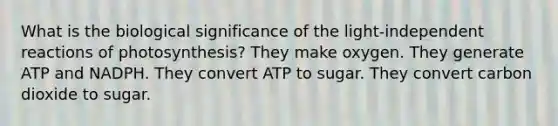 What is the biological significance of the light-independent reactions of photosynthesis? They make oxygen. They generate ATP and NADPH. They convert ATP to sugar. They convert carbon dioxide to sugar.