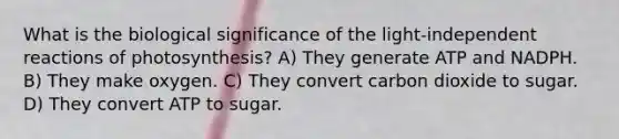 What is the biological significance of the light-independent reactions of photosynthesis? A) They generate ATP and NADPH. B) They make oxygen. C) They convert carbon dioxide to sugar. D) They convert ATP to sugar.