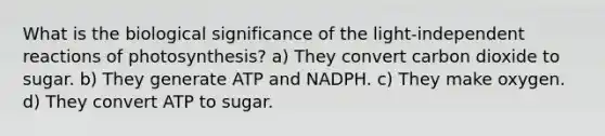 What is the biological significance of the light-independent reactions of photosynthesis? a) They convert carbon dioxide to sugar. b) They generate ATP and NADPH. c) They make oxygen. d) They convert ATP to sugar.