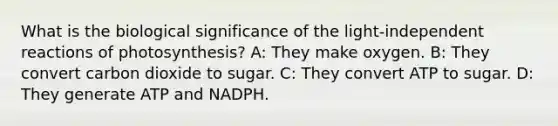 What is the biological significance of the light-independent reactions of photosynthesis? A: They make oxygen. B: They convert carbon dioxide to sugar. C: They convert ATP to sugar. D: They generate ATP and NADPH.