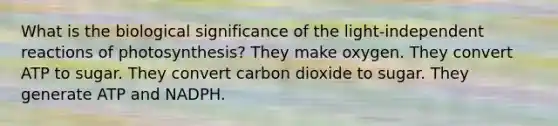 What is the biological significance of the light-independent reactions of photosynthesis? They make oxygen. They convert ATP to sugar. They convert carbon dioxide to sugar. They generate ATP and NADPH.