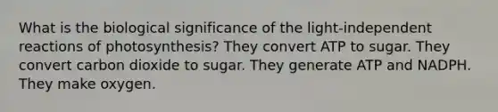 What is the biological significance of the light-independent reactions of photosynthesis? They convert ATP to sugar. They convert carbon dioxide to sugar. They generate ATP and NADPH. They make oxygen.