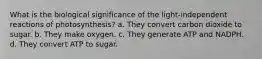 What is the biological significance of the light-independent reactions of photosynthesis? a. They convert carbon dioxide to sugar. b. They make oxygen. c. They generate ATP and NADPH. d. They convert ATP to sugar.
