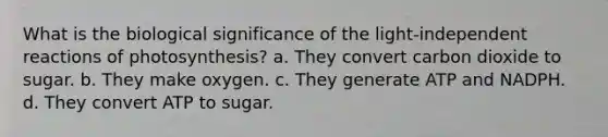 What is the biological significance of the light-independent reactions of photosynthesis? a. They convert carbon dioxide to sugar. b. They make oxygen. c. They generate ATP and NADPH. d. They convert ATP to sugar.