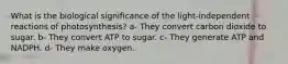 What is the biological significance of the light-independent reactions of photosynthesis? a- They convert carbon dioxide to sugar. b- They convert ATP to sugar. c- They generate ATP and NADPH. d- They make oxygen.