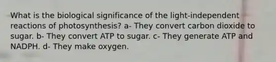 What is the biological significance of the light-independent reactions of photosynthesis? a- They convert carbon dioxide to sugar. b- They convert ATP to sugar. c- They generate ATP and NADPH. d- They make oxygen.