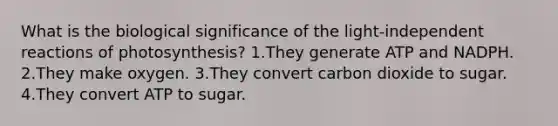 What is the biological significance of the light-independent reactions of photosynthesis? 1.They generate ATP and NADPH. 2.They make oxygen. 3.They convert carbon dioxide to sugar. 4.They convert ATP to sugar.