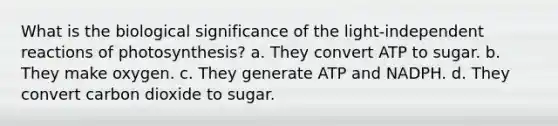 What is the biological significance of the light-independent reactions of photosynthesis? a. They convert ATP to sugar. b. They make oxygen. c. They generate ATP and NADPH. d. They convert carbon dioxide to sugar.