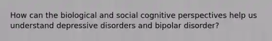 How can the biological and social <a href='https://www.questionai.com/knowledge/k1KipFktG6-cognitive-perspective' class='anchor-knowledge'>cognitive perspective</a>s help us understand <a href='https://www.questionai.com/knowledge/kE8c3YOZ02-depressive-disorders' class='anchor-knowledge'>depressive disorders</a> and <a href='https://www.questionai.com/knowledge/kxIRqnWz5V-bipolar-disorder' class='anchor-knowledge'>bipolar disorder</a>?