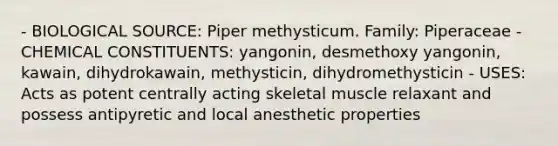 - BIOLOGICAL SOURCE: Piper methysticum. Family: Piperaceae - CHEMICAL CONSTITUENTS: yangonin, desmethoxy yangonin, kawain, dihydrokawain, methysticin, dihydromethysticin - USES: Acts as potent centrally acting skeletal muscle relaxant and possess antipyretic and local anesthetic properties