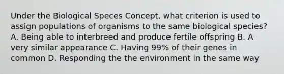 Under the Biological Speces Concept, what criterion is used to assign populations of organisms to the same biological species? A. Being able to interbreed and produce fertile offspring B. A very similar appearance C. Having 99% of their genes in common D. Responding the the environment in the same way