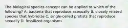 The biological species concept can be applied to which of the following? A. bacteria that reproduce asexually B. closely related species that hybridize C. single-celled protists that reproduce sexually D. fossilized organisms