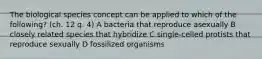 The biological species concept can be applied to which of the following? (ch. 12 q. 4) A bacteria that reproduce asexually B closely related species that hybridize C single-celled protists that reproduce sexually D fossilized organisms