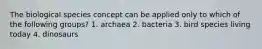The biological species concept can be applied only to which of the following groups? 1. archaea 2. bacteria 3. bird species living today 4. dinosaurs