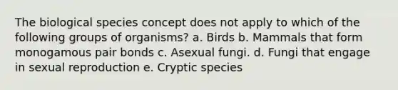 The biological species concept does not apply to which of the following groups of organisms? a. Birds b. Mammals that form monogamous pair bonds c. Asexual fungi. d. Fungi that engage in sexual reproduction e. Cryptic species