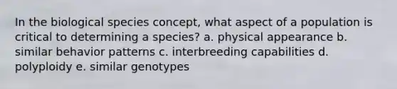 In the biological species concept, what aspect of a population is critical to determining a species? a. physical appearance b. similar behavior patterns c. interbreeding capabilities d. polyploidy e. similar genotypes