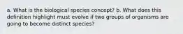 a. What is the biological species concept? b. What does this definition highlight must evolve if two groups of organisms are going to become distinct species?