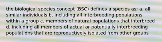 the biological species concept (BSC) defines a species as: a. all similar individuals b. including all interbreeding populations within a group c. members of natural populations that interbreed d. including all members of actual or potentially interbreeding populations that are reproductively isolated from other groups