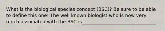 What is the biological species concept (BSC)? Be sure to be able to define this one! The well known biologist who is now very much associated with the BSC is________________________________.