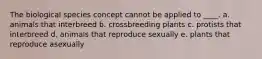 The biological species concept cannot be applied to ____. a. animals that interbreed b. crossbreeding plants c. protists that interbreed d. animals that reproduce sexually e. plants that reproduce asexually