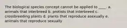 The biological species concept cannot be applied to ____. a. animals that interbreed b. protists that interbreed c. crossbreeding plants d. plants that reproduce asexually e. animals that reproduce sexually