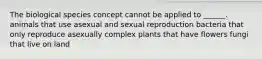 The biological species concept cannot be applied to ______. animals that use asexual and sexual reproduction bacteria that only reproduce asexually complex plants that have flowers fungi that live on land