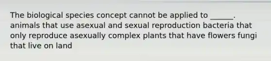 The biological species concept cannot be applied to ______. animals that use asexual and sexual reproduction bacteria that only reproduce asexually complex plants that have flowers fungi that live on land