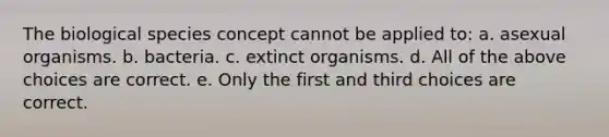 The biological species concept cannot be applied to: a. asexual organisms. b. bacteria. c. extinct organisms. d. All of the above choices are correct. e. Only the first and third choices are correct.