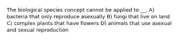 The biological species concept cannot be applied to __. A) bacteria that only reproduce asexually B) fungi that live on land C) complex plants that have flowers D) animals that use asexual and sexual reproduction